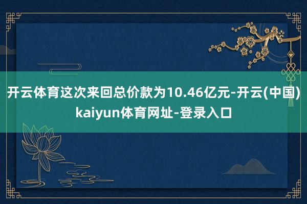 开云体育这次来回总价款为10.46亿元-开云(中国)kaiyun体育网址-登录入口