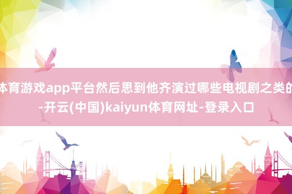 体育游戏app平台然后思到他齐演过哪些电视剧之类的-开云(中国)kaiyun体育网址-登录入口