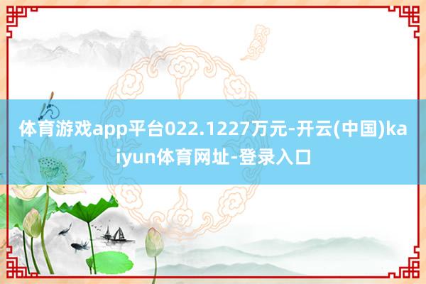 体育游戏app平台022.1227万元-开云(中国)kaiyun体育网址-登录入口