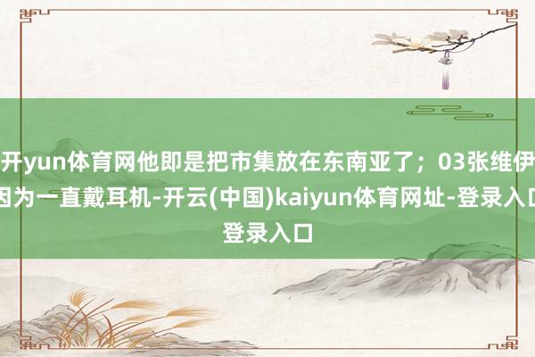 开yun体育网他即是把市集放在东南亚了;03张维伊因为一直戴耳机-开云(中国)kaiyun体育网址-登录入口