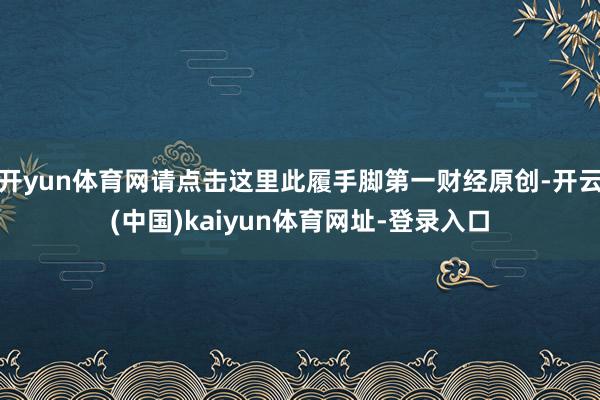 开yun体育网请点击这里此履手脚第一财经原创-开云(中国)kaiyun体育网址-登录入口