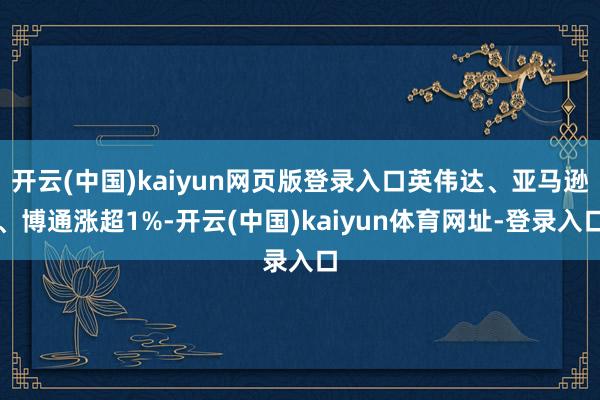 开云(中国)kaiyun网页版登录入口英伟达、亚马逊、博通涨超1%-开云(中国)kaiyun体育网址-登录入口
