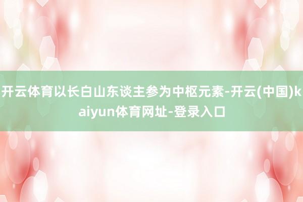 开云体育以长白山东谈主参为中枢元素-开云(中国)kaiyun体育网址-登录入口