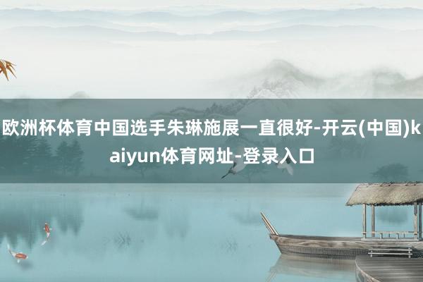 欧洲杯体育中国选手朱琳施展一直很好-开云(中国)kaiyun体育网址-登录入口