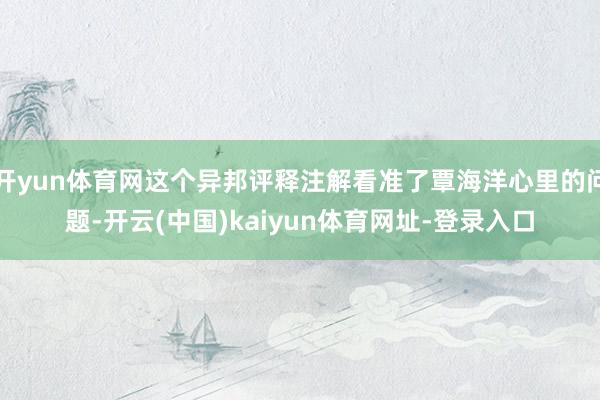 开yun体育网这个异邦评释注解看准了覃海洋心里的问题-开云(中国)kaiyun体育网址-登录入口