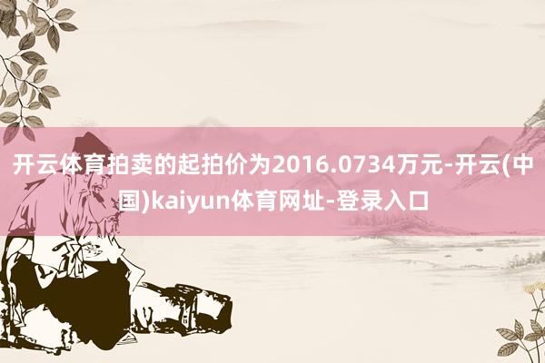 开云体育拍卖的起拍价为2016.0734万元-开云(中国)kaiyun体育网址-登录入口