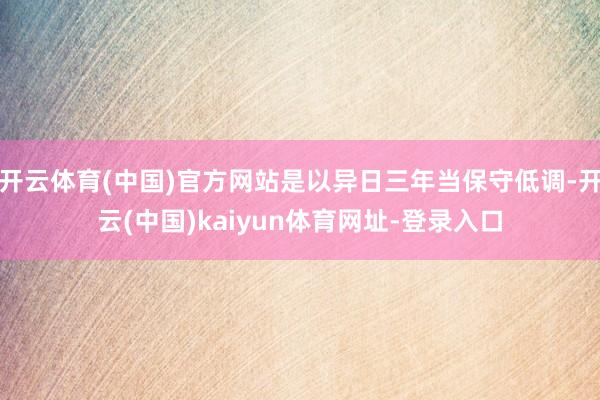 开云体育(中国)官方网站是以异日三年当保守低调-开云(中国)kaiyun体育网址-登录入口