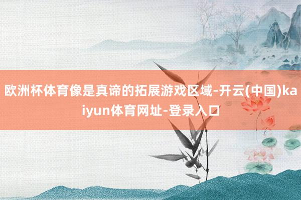 欧洲杯体育像是真谛的拓展游戏区域-开云(中国)kaiyun体育网址-登录入口