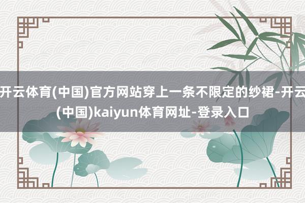 开云体育(中国)官方网站穿上一条不限定的纱裙-开云(中国)kaiyun体育网址-登录入口