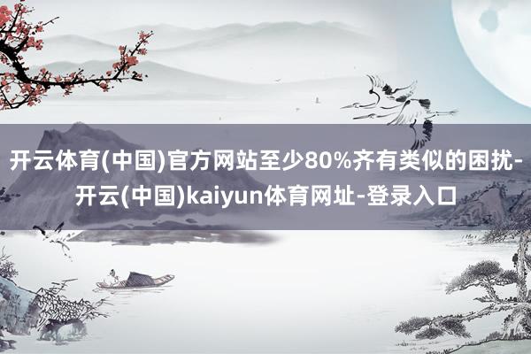 开云体育(中国)官方网站至少80%齐有类似的困扰-开云(中国)kaiyun体育网址-登录入口