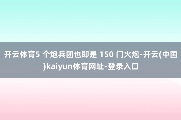 开云体育5 个炮兵团也即是 150 门火炮-开云(中国)kaiyun体育网址-登录入口