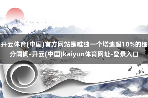 开云体育(中国)官方网站是唯独一个增速超10%的细分阛阓-开云(中国)kaiyun体育网址-登录入口