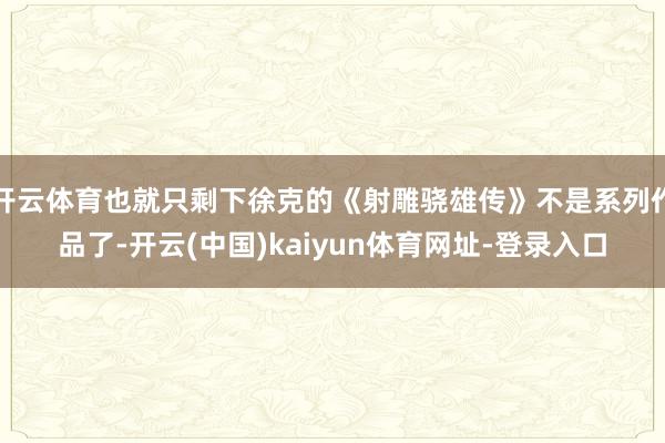开云体育也就只剩下徐克的《射雕骁雄传》不是系列作品了-开云(中国)kaiyun体育网址-登录入口