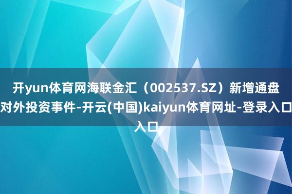 开yun体育网海联金汇（002537.SZ）新增通盘对外投资事件-开云(中国)kaiyun体育网址-登录入口