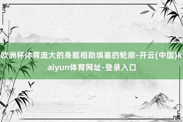 欧洲杯体育庞大的身躯相助填塞的轮廓-开云(中国)kaiyun体育网址-登录入口