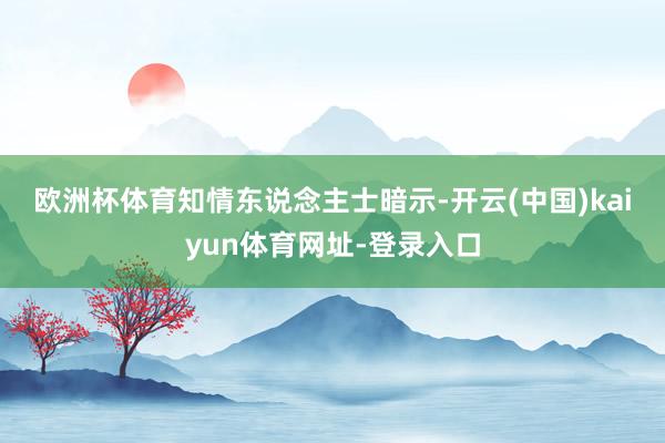欧洲杯体育　　知情东说念主士暗示-开云(中国)kaiyun体育网址-登录入口