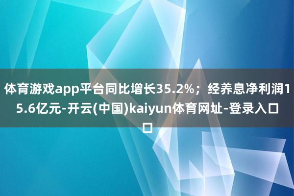 体育游戏app平台同比增长35.2%；经养息净利润15.6亿元-开云(中国)kaiyun体育网址-登录入口