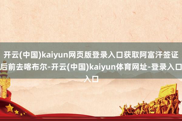 开云(中国)kaiyun网页版登录入口获取阿富汗签证后前去喀布尔-开云(中国)kaiyun体育网址-登录入口