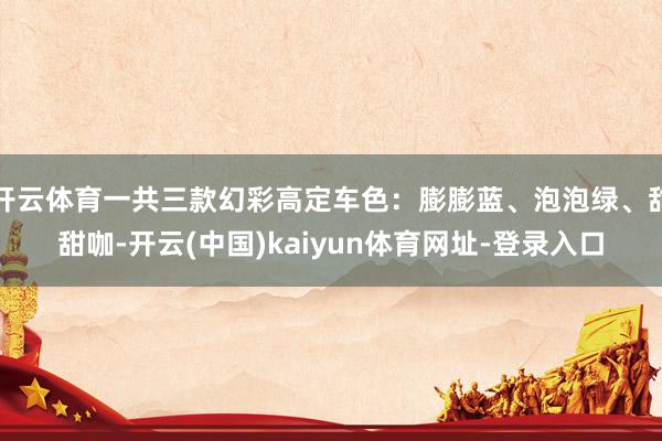 开云体育一共三款幻彩高定车色：膨膨蓝、泡泡绿、甜甜咖-开云(中国)kaiyun体育网址-登录入口
