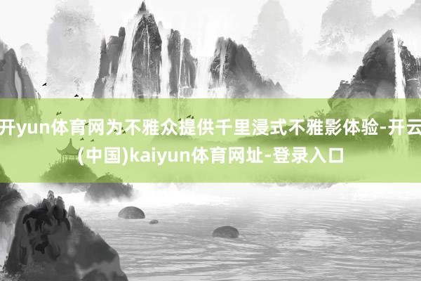 开yun体育网为不雅众提供千里浸式不雅影体验-开云(中国)kaiyun体育网址-登录入口