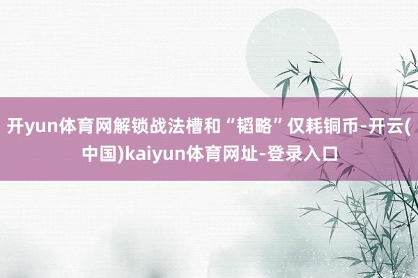 开yun体育网解锁战法槽和“韬略”仅耗铜币-开云(中国)kaiyun体育网址-登录入口