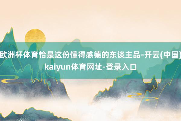 欧洲杯体育恰是这份懂得感德的东谈主品-开云(中国)kaiyun体育网址-登录入口