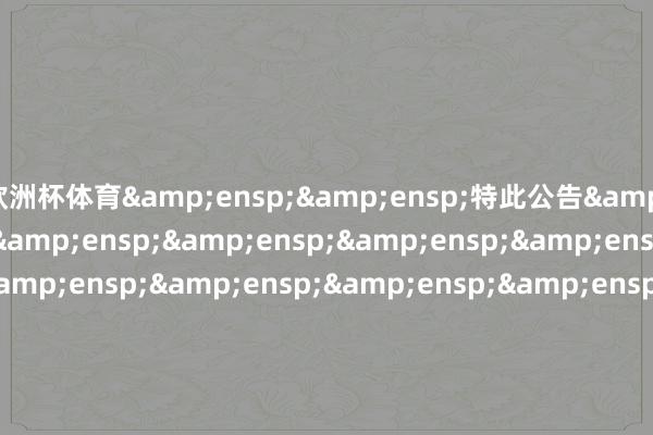 欧洲杯体育&ensp;&ensp;特此公告&ensp;&ensp;&ensp;&ensp;&ensp;&ensp;&ensp;&ensp;&ensp;&ensp;&ensp;&ensp;&ensp;&ensp;&ensp;&ensp;&ensp;&ensp;&ensp;&ensp;&ensp;&ensp;&ensp;&ensp;&ensp;&ensp;&ensp;&ensp;&ensp;&ensp