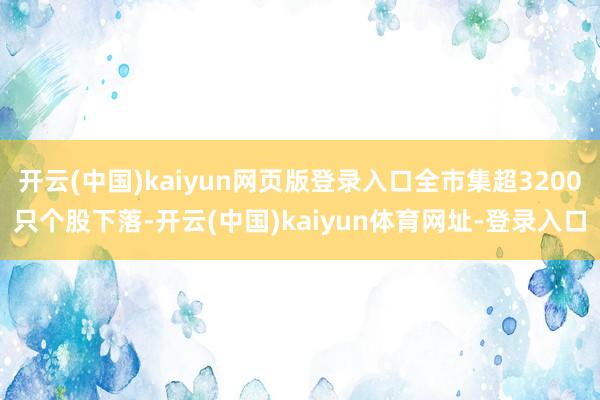 开云(中国)kaiyun网页版登录入口全市集超3200只个股下落-开云(中国)kaiyun体育网址-登录入口