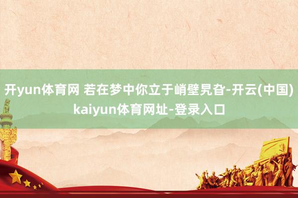 开yun体育网 若在梦中你立于峭壁旯旮-开云(中国)kaiyun体育网址-登录入口