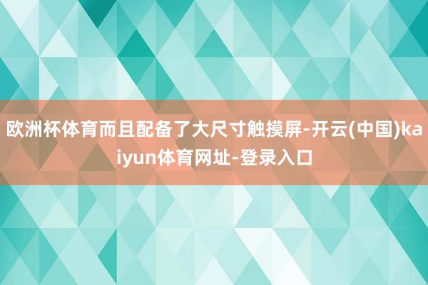 欧洲杯体育而且配备了大尺寸触摸屏-开云(中国)kaiyun体育网址-登录入口