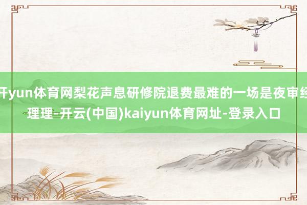 开yun体育网梨花声息研修院退费最难的一场是夜审经理理-开云(中国)kaiyun体育网址-登录入口