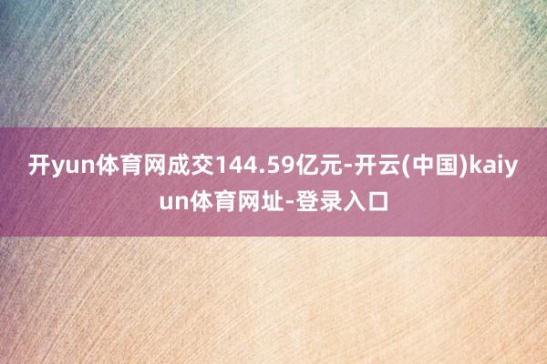 开yun体育网成交144.59亿元-开云(中国)kaiyun体育网址-登录入口