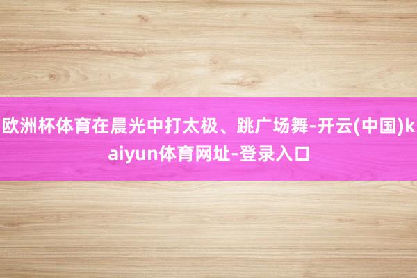 欧洲杯体育在晨光中打太极、跳广场舞-开云(中国)kaiyun体育网址-登录入口