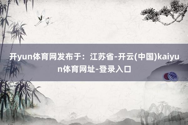 开yun体育网发布于：江苏省-开云(中国)kaiyun体育网址-登录入口