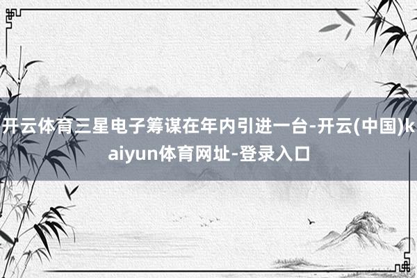 开云体育三星电子筹谋在年内引进一台-开云(中国)kaiyun体育网址-登录入口