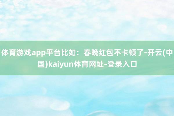 体育游戏app平台比如：春晚红包不卡顿了-开云(中国)kaiyun体育网址-登录入口