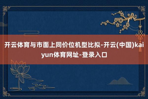 开云体育与市面上同价位机型比拟-开云(中国)kaiyun体育网址-登录入口