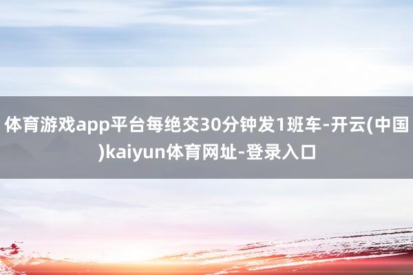 体育游戏app平台每绝交30分钟发1班车-开云(中国)kaiyun体育网址-登录入口