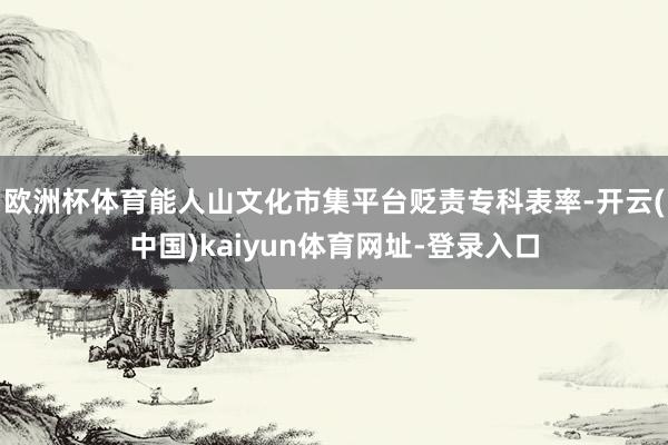 欧洲杯体育能人山文化市集平台贬责专科表率-开云(中国)kaiyun体育网址-登录入口