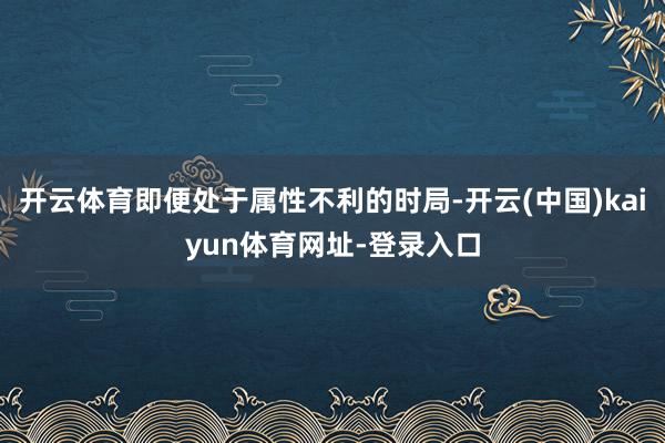 开云体育即便处于属性不利的时局-开云(中国)kaiyun体育网址-登录入口
