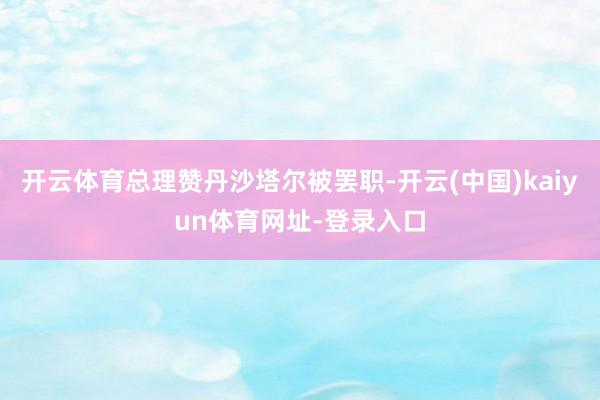 开云体育总理赞丹沙塔尔被罢职-开云(中国)kaiyun体育网址-登录入口
