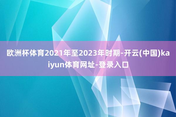 欧洲杯体育2021年至2023年时期-开云(中国)kaiyun体育网址-登录入口