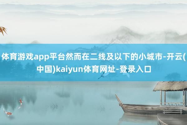 体育游戏app平台然而在二线及以下的小城市-开云(中国)kaiyun体育网址-登录入口