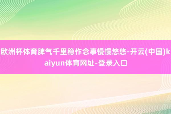 欧洲杯体育脾气千里稳作念事慢慢悠悠-开云(中国)kaiyun体育网址-登录入口