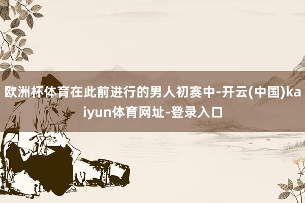 欧洲杯体育在此前进行的男人初赛中-开云(中国)kaiyun体育网址-登录入口