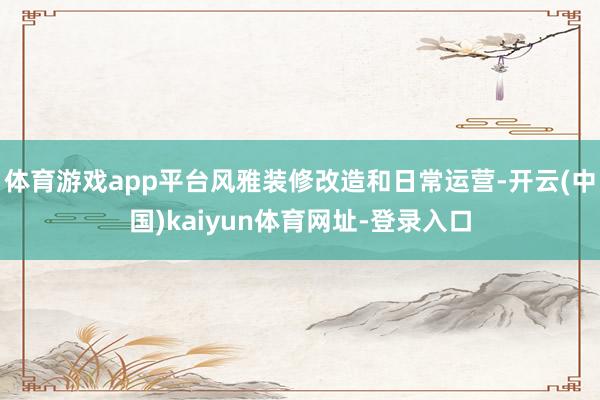 体育游戏app平台风雅装修改造和日常运营-开云(中国)kaiyun体育网址-登录入口