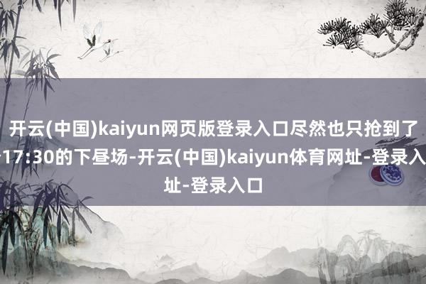 开云(中国)kaiyun网页版登录入口尽然也只抢到了个17:30的下昼场-开云(中国)kaiyun体育网址-登录入口