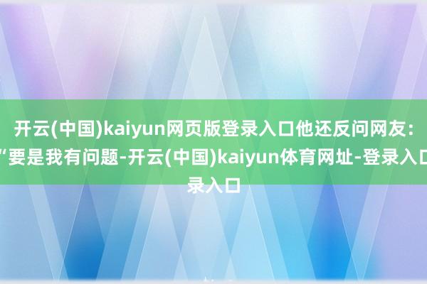 开云(中国)kaiyun网页版登录入口他还反问网友：“要是我有问题-开云(中国)kaiyun体育网址-登录入口