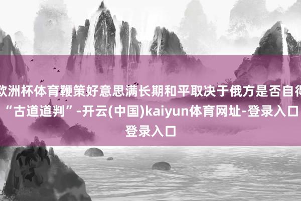 欧洲杯体育鞭策好意思满长期和平取决于俄方是否自得“古道道判”-开云(中国)kaiyun体育网址-登录入口