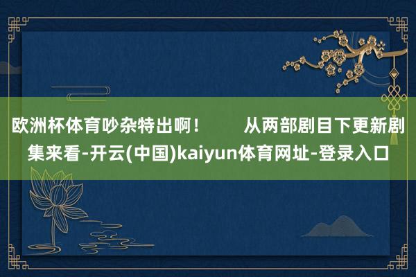 欧洲杯体育吵杂特出啊！       从两部剧目下更新剧集来看-开云(中国)kaiyun体育网址-登录入口